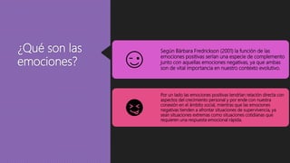 ¿Qué son las
emociones?
Según Bárbara Fredrickson (2001) la función de las
emociones positivas serían una especie de complemento
junto con aquellas emociones negativas, ya que ambas
son de vital importancia en nuestro contexto evolutivo.
Por un lado las emociones positivas tendrían relación directa con
aspectos del crecimiento personal y por ende con nuestra
conexión en el ámbito social, mientras que las emociones
negativas tienden a afrontar situaciones de supervivencia, ya
sean situaciones extremas como situaciones cotidianas que
requieren una respuesta emocional rápida.
 