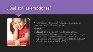 ¿Qué son las emociones?
A continuación, haremos un repaso por algunas de las
emociones según diferentes autores:
Positivas:
 Alegría: “Es una emoción caracterizada por un
sentimiento positivo que surge en respuesta a conseguir
alguna meta u objetivo deseado o cuando se
experimenta una atenuación en un estado de malestar”.
(Fernández- Abascal, 2009, p.105)
 