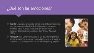 ¿Qué son las emociones?
 Interés: Se agrega el interés, como una de las emociones
más frecuentes en la vida de los humanos, como un
estímulo hacia nuevas conductas de exploración y
nuestros deseos de ser creativos. Fernández Abascal
(1995)
 Felicidad: Para Goleman (2006) es un estado de plenitud
donde la persona se siente realizada frente a una meta u
objetivo, lo cual le produce un estado de goce y alegría.
 