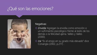 ¿Qué son las emociones?
Negativas:
 Envidia: Agregan la envidia como emoción o
un sufrimiento psicológico frente al éxito de los
demás o la felicidad ajena. Valles y Valles
(2000).
 Ira: “Es el enojo en su grado más elevado” dice
Conangla (2002, p.217) .
 