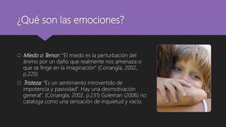 ¿Qué son las emociones?
 Miedo o Temor: “El miedo es la perturbación del
ánimo por un daño que realmente nos amenaza o
que se finge en la imaginación” (Conangla, 2002,
p.220)
 Tristeza: “Es un sentimiento introvertido de
impotencia y pasividad”. Hay una desmotivación
general”. (Conangla, 2002, p.231) Goleman (2006) no
cataloga como una sensación de inquietud y vacío.
 
