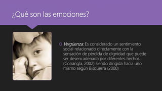 ¿Qué son las emociones?
 Vergüenza: Es considerado un sentimiento
social relacionado directamente con la
sensación de pérdida de dignidad que puede
ser desencadenada por diferentes hechos
(Conangla, 2002) siendo dirigida hacia uno
mismo según Bisquerra (2000)
 