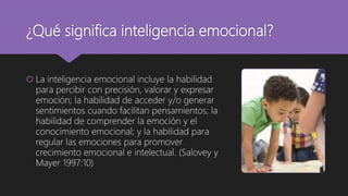 ¿Qué significa inteligencia emocional?
 La inteligencia emocional incluye la habilidad
para percibir con precisión, valorar y expresar
emoción; la habilidad de acceder y/o generar
sentimientos cuando facilitan pensamientos; la
habilidad de comprender la emoción y el
conocimiento emocional; y la habilidad para
regular las emociones para promover
crecimiento emocional e intelectual. (Salovey y
Mayer 1997:10)
 