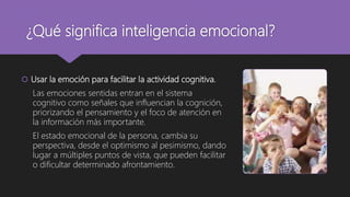 ¿Qué significa inteligencia emocional?
 Usar la emoción para facilitar la actividad cognitiva.
Las emociones sentidas entran en el sistema
cognitivo como señales que influencian la cognición,
priorizando el pensamiento y el foco de atención en
la información más importante.
El estado emocional de la persona, cambia su
perspectiva, desde el optimismo al pesimismo, dando
lugar a múltiples puntos de vista, que pueden facilitar
o dificultar determinado afrontamiento.
 