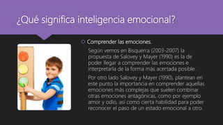 ¿Qué significa inteligencia emocional?
 Comprender las emociones.
Según vemos en Bisquerra (2003-2007) la
propuesta de Salovey y Mayer (1990) es la de
poder llegar a comprender las emociones e
interpretarla de la forma más acertada posible.
Por otro lado Salovey y Mayer (1990), plantean en
este punto la importancia en comprender aquellas
emociones más complejas que suelen combinar
otras emociones antagónicas, como por ejemplo
amor y odio, así como cierta habilidad para poder
reconocer el paso de un estado emocional a otro.
 