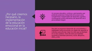 ¿Por qué creemos
necesario, la
implementación
de la educación
emocional en la
educación inicial?
Un proceso educativo, continuo y permanente, que
pretende potenciar el desarrollo emocional como
complemento indispensable del desarrollo cognitivo,
constituyendo ambos elementos del desarrollo de la
personalidad integral.
Para ello se propone el desarrollo de conocimientos y
habilidades sobre emociones con objeto de capacitar al
individuo para afrontar mejor los retos que se plantean
en la vida cotidiana. Todo ello tiene por finalidad
aumentar el bienestar personal y social. (Bisquerra,
2003, p.243)
 