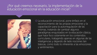 ¿Por qué creemos necesario, la implementación de la
educación emocional en la educación inicial?
 La educación emocional, pone énfasis en el
reconocimiento de las propias emociones y la
capacitación para la autorregulación de las
mismas, tratando de cambiar algunos
paradigmas enquistados en la educación clásica,
que hace foco solamente en los contenidos
curriculares, trabajando apenas en algunas de las
inteligencias y dejando de lado nociones tan
básicas, como todo lo inherente a las emociones
y sentimientos.
 