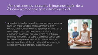 ¿Por qué creemos necesario, la implementación de la
educación emocional en la educación inicial?
 Aprender, entender y canalizar nuestras emociones, se
hace tan imprescindible como aprender a leer y
escribir, tan importante como aprender a sumar. En un
mundo que no se pueden pasar por alto, las
emociones negativas, por los excesos de estímulos
externos e internos, se debería al menos contar con
herramientas para afrontar dichas sensaciones, al
menos para tratar de llevar y de construir una mejor
calidad de vida para todos. (Bisquerra 2007)
 