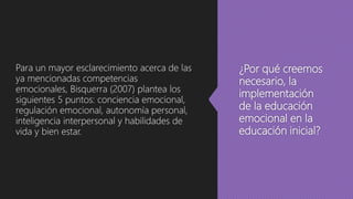 ¿Por qué creemos
necesario, la
implementación
de la educación
emocional en la
educación inicial?
Para un mayor esclarecimiento acerca de las
ya mencionadas competencias
emocionales, Bisquerra (2007) plantea los
siguientes 5 puntos: conciencia emocional,
regulación emocional, autonomía personal,
inteligencia interpersonal y habilidades de
vida y bien estar.
 