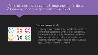 ¿Por qué creemos necesario, la implementación de la
educación emocional en la educación inicial?
Conciencia emocional-
 Tiene que ver con la capacidad de esa toma de
conciencia del propio sentir y el de los demás,
imprescindible en el relacionamiento humano.
Tener conciencia de cuál emoción estamos
experimentando y cuáles son las consecuencias
que conllevan cada una de ellas.
 