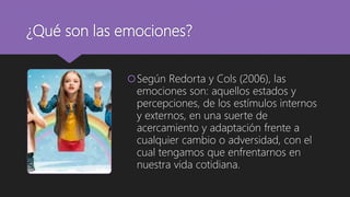 ¿Qué son las emociones?
Según Redorta y Cols (2006), las
emociones son: aquellos estados y
percepciones, de los estímulos internos
y externos, en una suerte de
acercamiento y adaptación frente a
cualquier cambio o adversidad, con el
cual tengamos que enfrentarnos en
nuestra vida cotidiana.
 