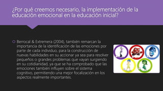 ¿Por qué creemos necesario, la implementación de la
educación emocional en la educación inicial?
 Berrocal & Extremera (2004), también remarcan la
importancia de la identificación de las emociones por
parte de cada individuo, para la construcción de
nuevas habilidades en su accionar ya sea para resolver
pequeños o grandes problemas que vayan surgiendo
en su cotidianidad, ya que se ha comprobado que las
emociones también influyen sobre el sistema
cognitivo, permitiendo una mejor focalización en los
aspectos realmente importantes.
 