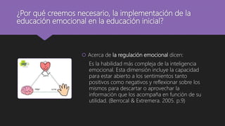 ¿Por qué creemos necesario, la implementación de la
educación emocional en la educación inicial?
 Acerca de la regulación emocional dicen:
Es la habilidad más compleja de la inteligencia
emocional. Esta dimensión incluye la capacidad
para estar abierto a los sentimientos tanto
positivos como negativos y reflexionar sobre los
mismos para descartar o aprovechar la
información que los acompaña en función de su
utilidad. (Berrocal & Extremera. 2005. p.9)
 