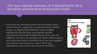 ¿Por qué creemos necesario, la implementación de la
educación emocional en la educación inicial?
 Una toma de conciencia acerca de las interacciones
entre: emoción, cognición y comportamiento, donde
juegan un papel preponderantes todas aquellas
expresiones emocionales, que puedan aportar
información acerca del estado emocional en que nos
hallamos, así como de aquellos con quien interactuamos
de forma más directa y también cómo nos ven aquellos
con quienes interactuamos, a partir de lo que
expresamos acerca de lo que estamos sintiendo.
 