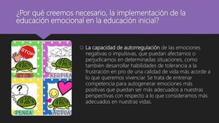 ¿Por qué creemos necesario, la implementación de la
educación emocional en la educación inicial?
 La capacidad de autorregulación de las emociones
negativas o impulsivas, que puedan afectarnos o
perjudicarnos en determinadas situaciones, como
también desarrollar habilidades de tolerancia a la
frustración en pro de una calidad de vida más acorde a
lo que queremos vivenciar. Se trata de entrenar
competencia para autogenerar emociones más
positivas que puedan ser más adecuados a nuestras
perspectivas con respecto a lo que consideramos más
adecuados en nuestras vidas.
 