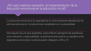 ¿Por qué creemos necesario, la implementación de la
educación emocional en la educación inicial?
La autonomía emocional es la capacidad de no verse seriamente afectado por los
estímulos del entorno. Se trata de tener sensibilidad con invulnerabilidad.
Esto requiere de una sana autoestima, autoconfianza, percepción de autoeficacia,
auto motivación y responsabilidad. La autonomía emocional es un equilibrio entre
dependencia emocional y la desvinculación. (Bisquerra, 2014, p 11)
 
