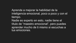 Aprende a mejorar la habilidad de la
inteligencia emocional, poco a poco y con el
tiempo.
Nadie es experto en esto, nadie tiene el
título de “maestro emocional”, pero puedes
aprender mucho de ti mismo si escuchas a
tus emociones.
 