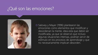 ¿Qué son las emociones?
 Salovey y Mayer (1996) plantearon las
emociones como elementos que modifican y
desordenan la mente, idea esta que debió ser
modificada, ya que se observó que incluso
algunas situaciones intensas, podrían servir de
estímulo en los procesos de aprendizaje y que
no necesariamente implican desorden.
 