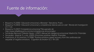 Fuente de información:
• Bisquerra, R (2000) "Educación emocional y Bienestar”. Barcelona: Praxis
• Bisquerra, R (2003) "Educación emocional y competencias básicas para la vida." Revista de Investigación
21.1 7-43.
• Bisquerra, R (2007)“Competencia emocional” Recuperado de:
http://www.rafaelbisquerra.com/es/competencias-emocionales/
• Fernández Berrocal, P
.,Mestre Navas, J (2007) Manual de inteligencia emocional. Madrid Ed. Pirámides
• Fernandez- Abazcal, E y cols. (2009) Emociones positivas. Madrid: Piramides
• Fredrickson, B. & Levenson, R (1998) "Positive emotions speed recovery from the cardiovascular
sequelae of negative emotions. “Cognition & Emotion 12.2: 191-220.
 