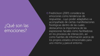 ¿Qué son las
emociones?
 Fredrickson (2001) considera las
emociones como tendencias de
respuestas , cuyo poder adaptativo va
acompañado de ciertas manifestaciones
fisiológicas dentro de las cuales
destacamos la importancia de las
expresiones faciales como facilitadoras
en los procesos de interacción, así
como fuentes de información acerca de
los propios estados emocionales para
uno mismo y para el entorno.
 