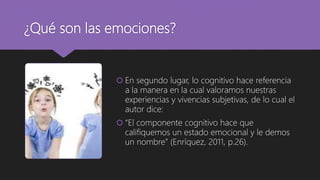 ¿Qué son las emociones?
 En segundo lugar, lo cognitivo hace referencia
a la manera en la cual valoramos nuestras
experiencias y vivencias subjetivas, de lo cual el
autor dice:
 “El componente cognitivo hace que
califiquemos un estado emocional y le demos
un nombre” (Enríquez, 2011, p.26).
 