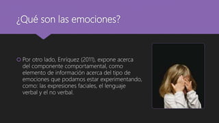 ¿Qué son las emociones?
 Por otro lado, Enríquez (2011), expone acerca
del componente comportamental, como
elemento de información acerca del tipo de
emociones que podamos estar experimentando,
como: las expresiones faciales, el lenguaje
verbal y el no verbal.
 