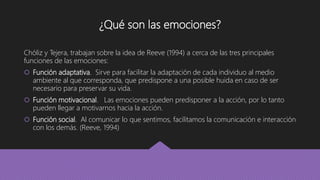 ¿Qué son las emociones?
Chóliz y Tejera, trabajan sobre la idea de Reeve (1994) a cerca de las tres principales
funciones de las emociones:
 Función adaptativa. Sirve para facilitar la adaptación de cada individuo al medio
ambiente al que corresponda, que predispone a una posible huida en caso de ser
necesario para preservar su vida.
 Función motivacional. Las emociones pueden predisponer a la acción, por lo tanto
pueden llegar a motivarnos hacia la acción.
 Función social. Al comunicar lo que sentimos, facilitamos la comunicación e interacción
con los demás. (Reeve, 1994)
 
