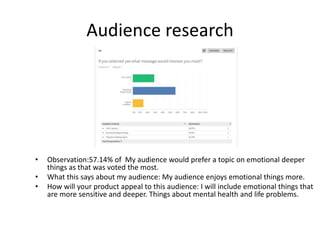Audience research
• Observation:57.14% of My audience would prefer a topic on emotional deeper
things as that was voted the most.
• What this says about my audience: My audience enjoys emotional things more.
• How will your product appeal to this audience: I will include emotional things that
are more sensitive and deeper. Things about mental health and life problems.
 