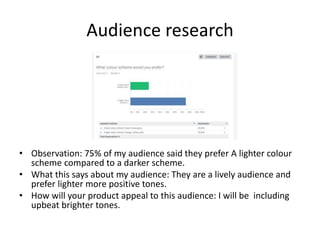 Audience research
• Observation: 75% of my audience said they prefer A lighter colour
scheme compared to a darker scheme.
• What this says about my audience: They are a lively audience and
prefer lighter more positive tones.
• How will your product appeal to this audience: I will be including
upbeat brighter tones.
 