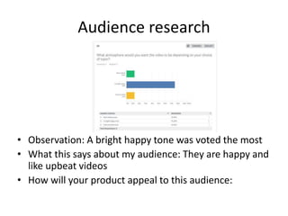 Audience research
• Observation: A bright happy tone was voted the most
• What this says about my audience: They are happy and
like upbeat videos
• How will your product appeal to this audience:
 