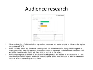 Audience research
• Observation: Out of all the choices my audience seemed to choose inspire as this was the highest
percentage of 50%.
• What this says about my audience: This says that the audience would enjoy something that is
inspirational and they enjoy things that inspire them to do things. However in second place they
voted for escapism witch tells me they light to get lost in the video.
• How will your product appeal to this audience: My product will appeal to this audience as I will
include inspirational aspects and allow them to watch it and think about it as well as take there
mind of what is happening around them.
 