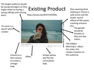 Existing Product
Simple yellow
text fits the
minimalistic
look.
The Hidden
Meaning is about
her sister, this
creates emotion on
the audience.
Filmed on a
film camera
to create a
vintage
look.
effect.
The target audience would
be young teenagers as they
might relate to having a
young siblings and missing
them.
Shes wearing thick
clothing as Theres a
cold scene and the
louder sound
effects of the waves
crashing enhance
this .
The gender
would be
females as
they are two
sisters.
Th scene is a
beach witch
creates
https://youtu.be/Dt37miHO9Ks
 