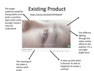 Existing Product
A close up shot witch
is blurred. As well as
longshots to create a
contrast.
The meaning of
the video is
silence witch
could
The target
audience would be
Young adults as its
quite a sensitive
topic witch some
younger viewers
may not
understand.
The different
lighting
through the
video creates
effect on the
watcher. It’s a
very light
bright tone.
https://youtu.be/Da5eV9VMq1M
 