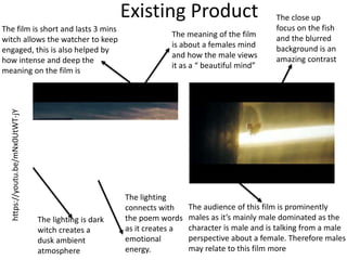 Existing Product
The lighting is dark
witch creates a
dusk ambient
atmosphere
The close up
focus on the fish
and the blurred
background is an
amazing contrast
The film is short and lasts 3 mins
witch allows the watcher to keep
engaged, this is also helped by
how intense and deep the
meaning on the film is
The audience of this film is prominently
males as it’s mainly male dominated as the
character is male and is talking from a male
perspective about a female. Therefore males
may relate to this film more
The meaning of the film
is about a females mind
and how the male views
it as a “ beautiful mind”
The lighting
connects with
the poem words
as it creates a
emotional
energy.
https://youtu.be/mNx0UtWT-jY
 