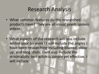 Research Analysis
• What common features do the researched
products have? They are all visual poem spoken
videos
• What aspects of the research will you include
within your on work? I will include the angles I
have been researching including blurred, close
up, and long shots. I will also Include the
minimalistic text witch is simple yet effective. I
will include
 