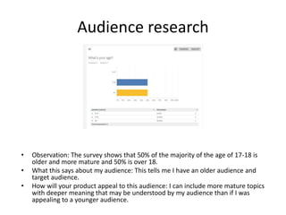 Audience research
• Observation: The survey shows that 50% of the majority of the age of 17-18 is
older and more mature and 50% is over 18.
• What this says about my audience: This tells me I have an older audience and
target audience.
• How will your product appeal to this audience: I can include more mature topics
with deeper meaning that may be understood by my audience than if I was
appealing to a younger audience.
 