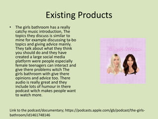 Existing Products
• The girls bathroom has a really
catchy music introduction, The
topics they discuss is similar to
mine for example discussing ta-bo
topics and giving advice mainly.
They talk about what they think
you should do and they have
created a large social media
platform were people especially
female teenagers can interact and
give there problems witch The
girls bathroom with give there
opinions and advice too. There
audio is really great and they
include lots of humour in there
podcast witch makes people want
to watch more.
Link to the podcast/documentary; https://podcasts.apple.com/gb/podcast/the-girls-
bathroom/id1461748146
 