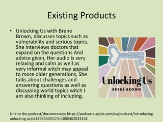 Existing Products
• Unlocking Us with Brene
Brown, discusses topics such as
vulnerability and serious topics,
She interviews doctors that
expand on the questions And
advice given, Her audio is very
relaxing and calm as well as
very informal witch may appeal
to more older generations, She
talks about challenges and
answering questions as well as
discussing world topics witch I
am also thinking of including.
Link to the podcast/documentary; https://podcasts.apple.com/ca/podcast/introducing-
unlocking-us/id1494350511?i=1000462033142
 
