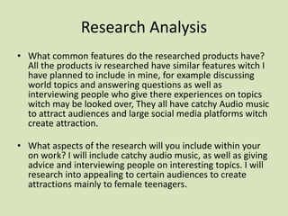 Research Analysis
• What common features do the researched products have?
All the products iv researched have similar features witch I
have planned to include in mine, for example discussing
world topics and answering questions as well as
interviewing people who give there experiences on topics
witch may be looked over, They all have catchy Audio music
to attract audiences and large social media platforms witch
create attraction.
• What aspects of the research will you include within your
on work? I will include catchy audio music, as well as giving
advice and interviewing people on interesting topics. I will
research into appealing to certain audiences to create
attractions mainly to female teenagers.
 