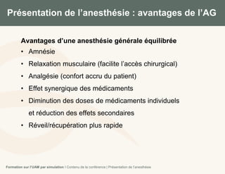 Présentation de l’anesthésie : avantages de l’AG
8
Avantages d’une anesthésie générale équilibrée
• Amnésie
• Relaxation musculaire (facilite l’accès chirurgical)
• Analgésie (confort accru du patient)
• Effet synergique des médicaments
• Diminution des doses de médicaments individuels
et réduction des effets secondaires
• Réveil/récupération plus rapide
Formation sur l’UAM par simulation I Contenu de la conférence | Présentation de l’anesthésie
 