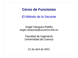 Ceros de Funciones
El Método de la Secante
Angel Vázquez-Patiño
angel.vazquezp@ucuenca.edu.ec
Facultad de Ingeniería
Universidad de Cuenca
21 de abril de 2021
 