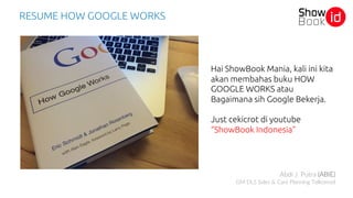 RESUME HOW GOOGLE WORKS
Hai ShowBook Mania, kali ini kita
akan membahas buku HOW
GOOGLE WORKS atau
Bagaimana sih Google Bekerja.
Just cekicrot di youtube
“ShowBook Indonesia”
Abdi J. Putra (ABIE)
GM DLS Sales & Care Planning Telkomsel
 