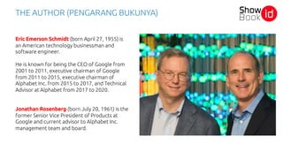 THE AUTHOR (PENGARANG BUKUNYA)
Eric Emerson Schmidt (born April 27, 1955) is
an American technology businessman and
software engineer.
He is known for being the CEO of Google from
2001 to 2011, executive chairman of Google
from 2011 to 2015, executive chairman of
Alphabet Inc. from 2015 to 2017, and Technical
Advisor at Alphabet from 2017 to 2020.
Jonathan Rosenberg (born July 20, 1961) is the
former Senior Vice President of Products at
Google and current advisor to Alphabet Inc.
management team and board.
 