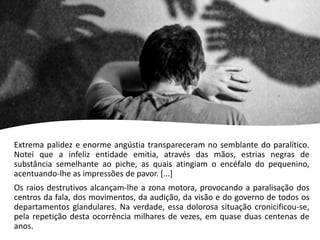 Extrema palidez e enorme angústia transpareceram no semblante do paralítico.
Notei que a infeliz entidade emitia, através das mãos, estrias negras de
substância semelhante ao piche, as quais atingiam o encéfalo do pequenino,
acentuando-lhe as impressões de pavor. [...]
Os raios destrutivos alcançam-lhe a zona motora, provocando a paralisação dos
centros da fala, dos movimentos, da audição, da visão e do governo de todos os
departamentos glandulares. Na verdade, essa dolorosa situação cronicificou-se,
pela repetição desta ocorrência milhares de vezes, em quase duas centenas de
anos.
 