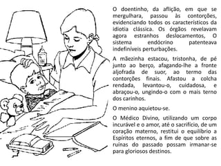 O doentinho, da aflição, em que se
mergulhara, passou às contorções,
evidenciando todos os característicos da
idiotia clássica. Os órgãos revelavam
agora estranhos deslocamentos, O
sistema endócrino patenteava
indefiníveis perturbações.
A mãezinha estacou, tristonha, de pé
junto ao berço, afagando-lhe a fronte
aljofrada de suor, ao termo das
contorções finais. Afastou a colcha
rendada, levantou-o, cuidadosa, e
abraçou-o, ungindo-o com o mais terno
dos carinhos.
O menino aquietou-se.
O Médico Divino, utilizando um corpo
incurável e o amor, até o sacrifício, de um
coração materno, restitui o equilíbrio a
Espíritos eternos, a fim de que sobre as
ruínas do passado possam irmanar-se
para gloriosos destinos.
 