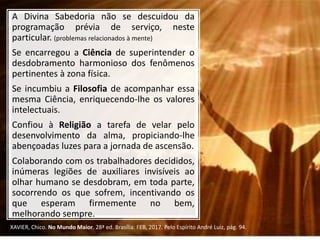 A Divina Sabedoria não se descuidou da
programação prévia de serviço, neste
particular. (problemas relacionados à mente)
Se encarregou a Ciência de superintender o
desdobramento harmonioso dos fenômenos
pertinentes à zona física.
Se incumbiu a Filosofia de acompanhar essa
mesma Ciência, enriquecendo-lhe os valores
intelectuais.
Confiou à Religião a tarefa de velar pelo
desenvolvimento da alma, propiciando-lhe
abençoadas luzes para a jornada de ascensão.
Colaborando com os trabalhadores decididos,
inúmeras legiões de auxiliares invisíveis ao
olhar humano se desdobram, em toda parte,
socorrendo os que sofrem, incentivando os
que esperam firmemente no bem,
melhorando sempre.
XAVIER, Chico. No Mundo Maior. 28ª ed. Brasília: FEB, 2017. Pelo Espírito André Luiz, pág. 94.
 