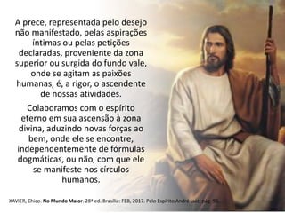 A prece, representada pelo desejo
não manifestado, pelas aspirações
íntimas ou pelas petições
declaradas, proveniente da zona
superior ou surgida do fundo vale,
onde se agitam as paixões
humanas, é, a rigor, o ascendente
de nossas atividades.
Colaboramos com o espírito
eterno em sua ascensão à zona
divina, aduzindo novas forças ao
bem, onde ele se encontre,
independentemente de fórmulas
dogmáticas, ou não, com que ele
se manifeste nos círculos
humanos.
XAVIER, Chico. No Mundo Maior. 28ª ed. Brasília: FEB, 2017. Pelo Espírito André Luiz, pág. 95.
 