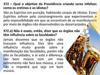 372 – Qual o objetivo da Providência criando seres infelizes
como os cretinos e os idiotas?
São os Espíritos em punição, habitando corpos de idiotas. Esses
Espíritos sofrem pelo constrangimento que experimentam e
pela impossibilidade em que se encontram de se manifestarem
por meio de órgãos não desenvolvidos ou desarranjados.
372.a) Não é exato, então, dizer que os órgãos não
têm influência sobre as faculdades?
Jamais dissemos que os órgãos não
tivessem influência. Eles têm uma
influência muito grande sobre a
manifestação das faculdades, porém não
dão as faculdades, e aí está a diferença.
Um bom músico com um mau
instrumento não fará boa música, e isso
não o impedirá que seja um bom
músico.
 