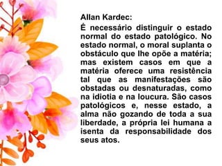 Allan Kardec:
É necessário distinguir o estado
normal do estado patológico. No
estado normal, o moral suplanta o
obstáculo que lhe opõe a matéria;
mas existem casos em que a
matéria oferece uma resistência
tal que as manifestações são
obstadas ou desnaturadas, como
na idiotia e na loucura. São casos
patológicos e, nesse estado, a
alma não gozando de toda a sua
liberdade, a própria lei humana a
isenta da responsabilidade dos
seus atos.
 