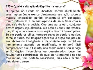 375 – Qual é a situação do Espírito na loucura?
O Espírito, no estado de liberdade, recebe diretamente
suas impressões e exerce diretamente sua ação sobre a
matéria; encarnado, porém, encontra-se em condições
muito diferentes e na contingência de só o fazer com a
ajuda de órgãos especiais. Que uma parte ou o conjunto
desses órgãos seja alterada, sua ação ou suas impressões,
naquilo que concerne a esses órgãos, ficam interrompidas.
Se ele perde os olhos, torna-se cego; se perde o ouvido,
torna-se surdo, etc. Imagina agora que o órgão que preside
aos efeitos da inteligência e da vontade seja parcial ou
inteiramente atacado ou modificado, e te será fácil
compreender que o Espírito, não tendo mais a seu serviço
senão órgãos incompletos ou desnaturados, deve lhe
resultar uma perturbação, da qual, por si mesmo e no seu
foro íntimo, tem perfeita consciência, mas não é senhor
para deter o curso.
 